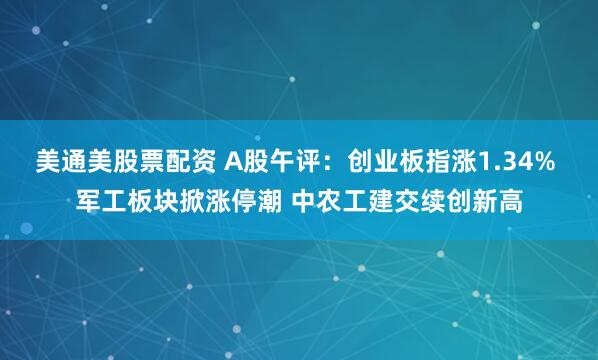 美通美股票配资 A股午评：创业板指涨1.34% 军工板块掀涨停潮 中农工建交续创新高