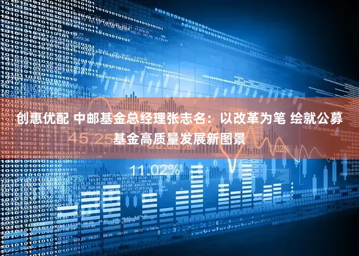 创惠优配 中邮基金总经理张志名：以改革为笔 绘就公募基金高质量发展新图景