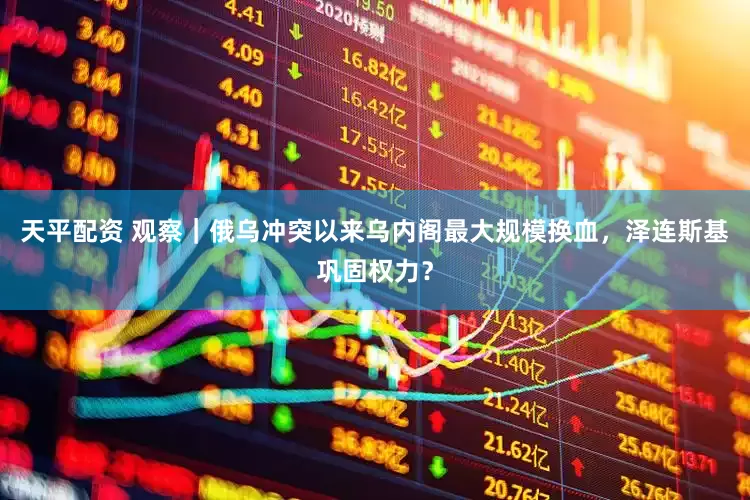 天平配资 观察｜俄乌冲突以来乌内阁最大规模换血，泽连斯基巩固权力？