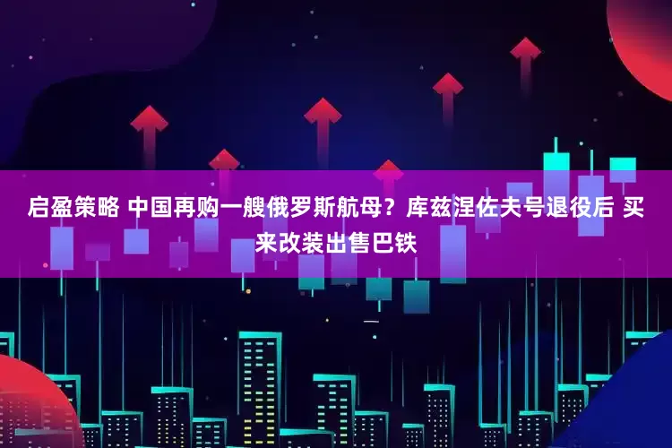 启盈策略 中国再购一艘俄罗斯航母？库兹涅佐夫号退役后 买来改装出售巴铁