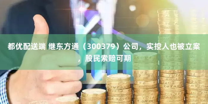 都优配送端 继东方通（300379）公司，实控人也被立案，股民索赔可期
