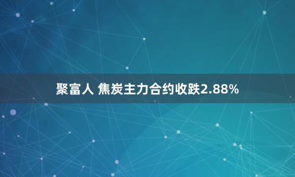 聚富人 焦炭主力合约收跌2.88%