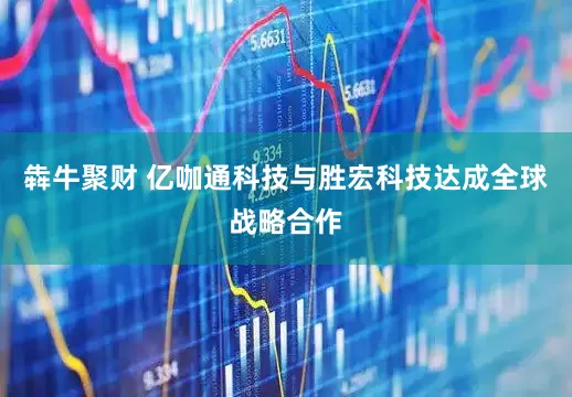 犇牛聚财 亿咖通科技与胜宏科技达成全球战略合作