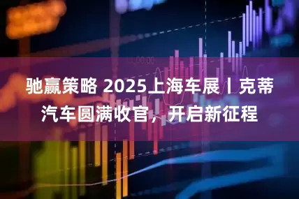 驰赢策略 2025上海车展丨克蒂汽车圆满收官，开启新征程