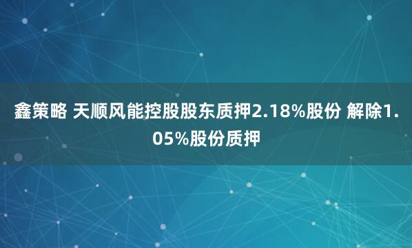 鑫策略 天顺风能控股股东质押2.18%股份 解除1.05%股份质押
