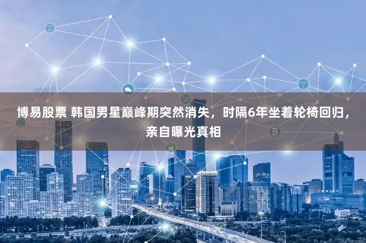 博易股票 韩国男星巅峰期突然消失，时隔6年坐着轮椅回归，亲自曝光真相