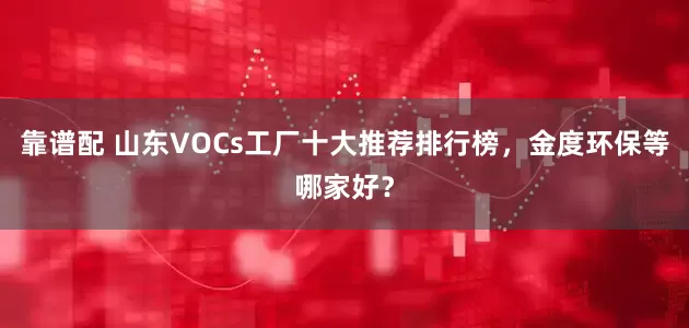 靠谱配 山东VOCs工厂十大推荐排行榜，金度环保等哪家好？
