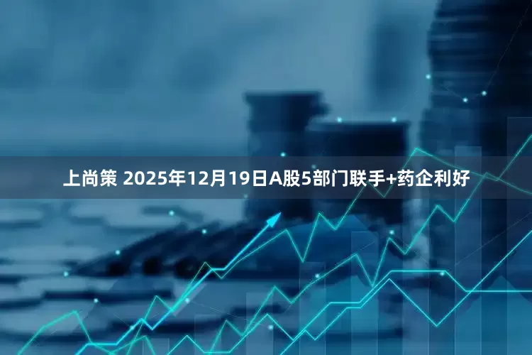 上尚策 2025年12月19日A股5部门联手+药企利好