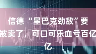 信德 “星巴克劲敌”要被卖了，可口可乐血亏百亿